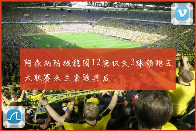 阿森纳防线稳固12场仅失3球领跑五大联赛米兰紧随其后