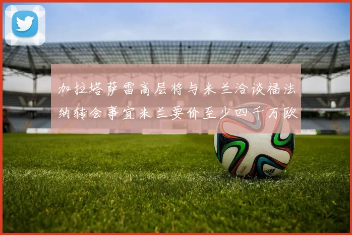 加拉塔萨雷高层将与米兰洽谈福法纳转会事宜米兰要价至少四千万欧元