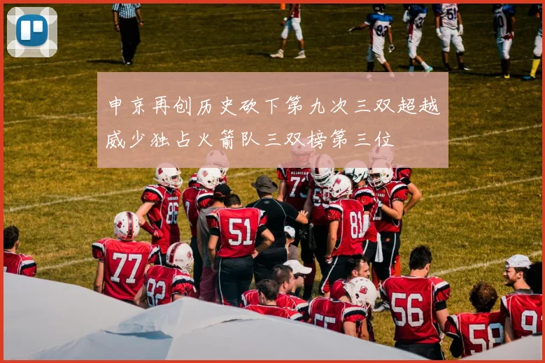 申京再创历史砍下第九次三双超越威少独占火箭队三双榜第三位