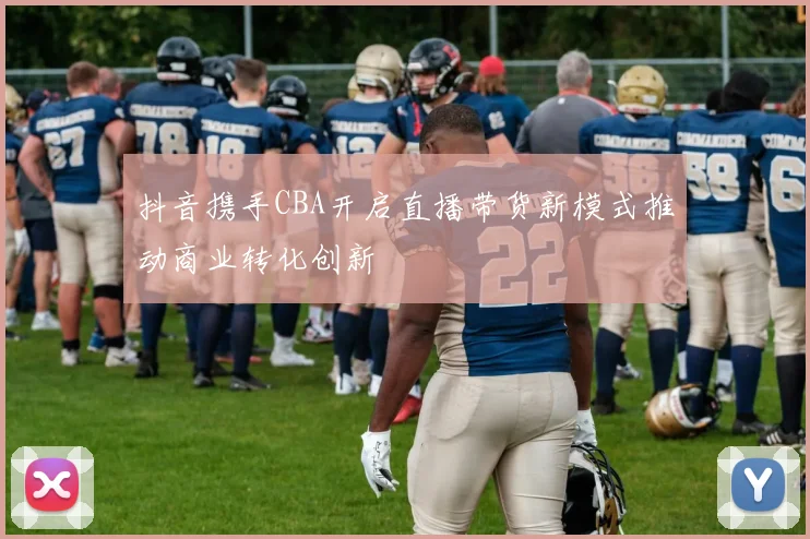抖音携手CBA开启直播带货新模式推动商业转化创新