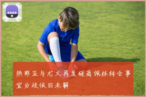 热那亚与尤文再度磋商佩林转会事宜分歧依旧未解