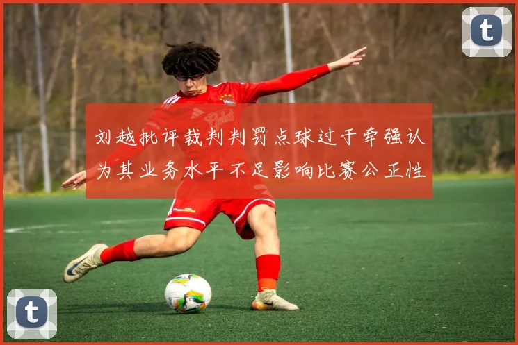 刘越批评裁判判罚点球过于牵强认为其业务水平不足影响比赛公正性