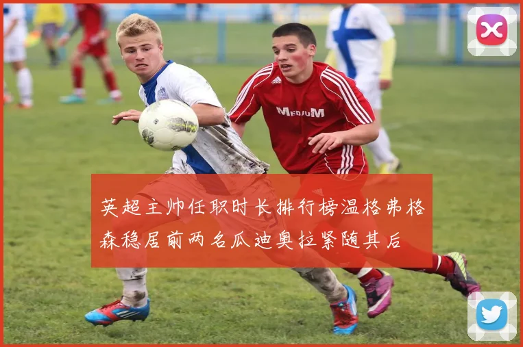 英超主帅任职时长排行榜温格弗格森稳居前两名瓜迪奥拉紧随其后