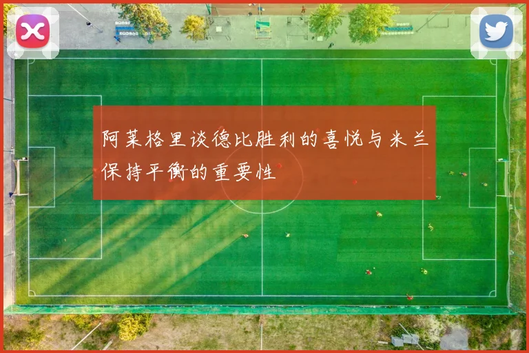 阿莱格里谈德比胜利的喜悦与米兰保持平衡的重要性