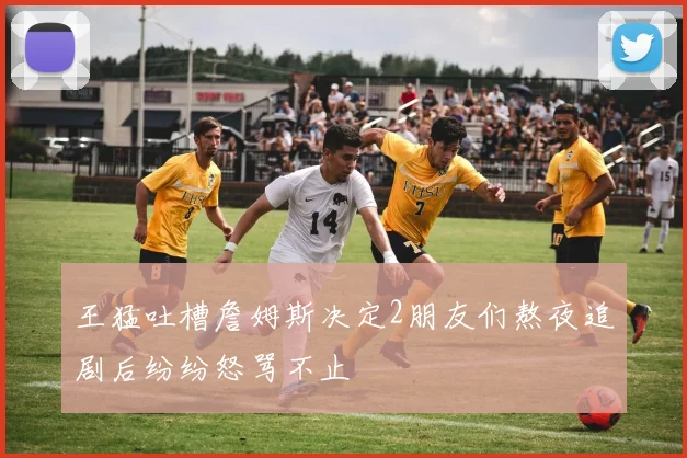 王猛吐槽詹姆斯决定2朋友们熬夜追剧后纷纷怒骂不止