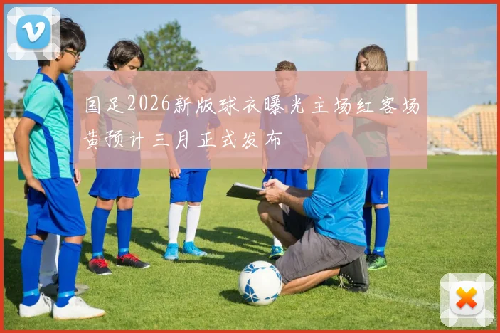 国足2026新版球衣曝光主场红客场黄预计三月正式发布