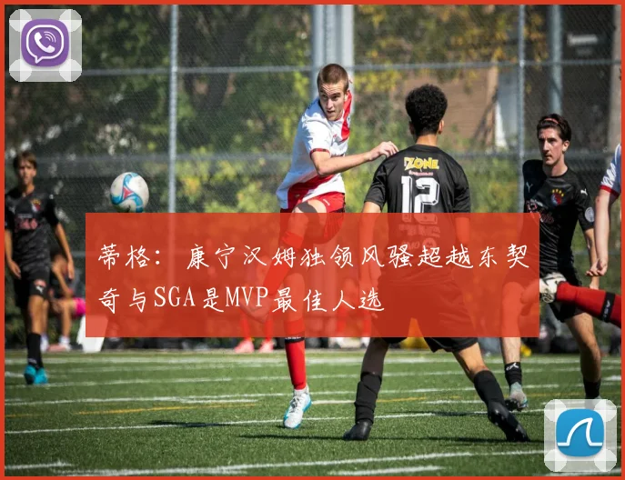 蒂格：康宁汉姆独领风骚超越东契奇与SGA是MVP最佳人选