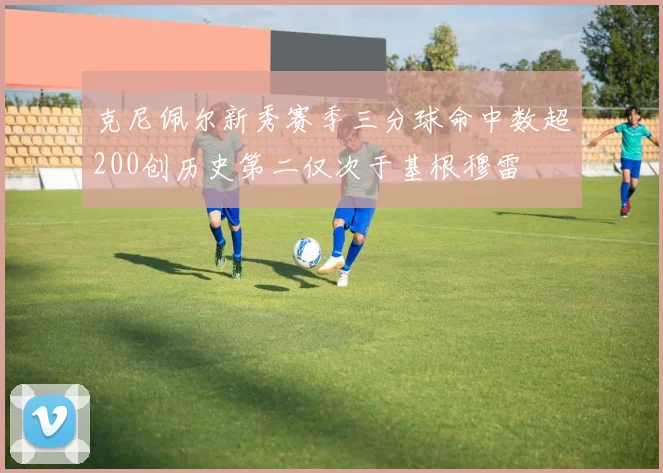 克尼佩尔新秀赛季三分球命中数超200创历史第二仅次于基根穆雷