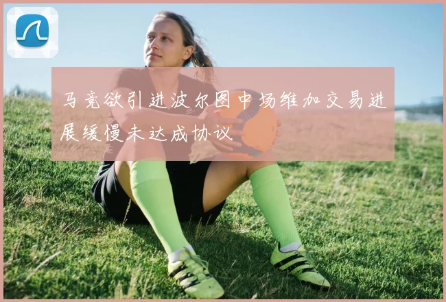 马竞欲引进波尔图中场维加交易进展缓慢未达成协议