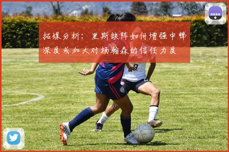 拓媒分析：里斯缺阵如何增强中锋深度或加大对杨瀚森的信任力度