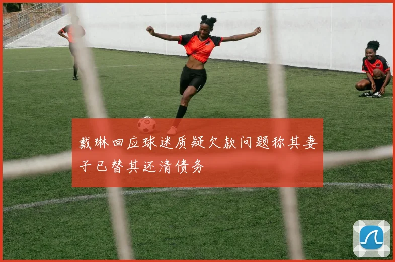 戴琳回应球迷质疑欠款问题称其妻子已替其还清债务