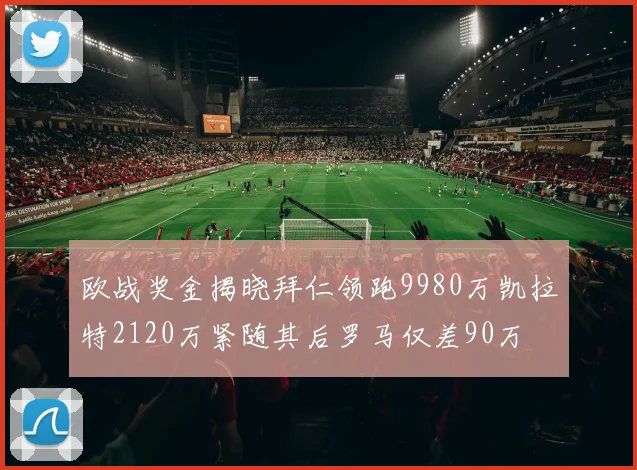 欧战奖金揭晓拜仁领跑9980万凯拉特2120万紧随其后罗马仅差90万