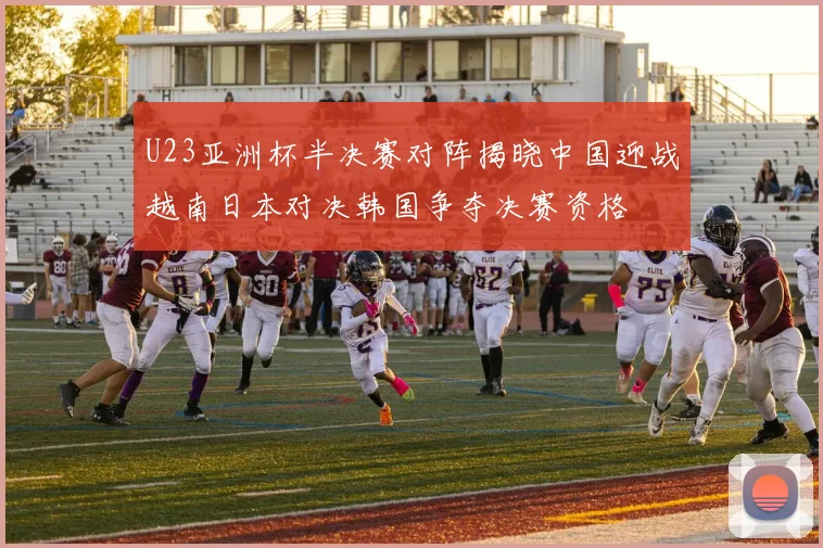 U23亚洲杯半决赛对阵揭晓中国迎战越南日本对决韩国争夺决赛资格