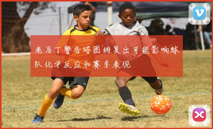 老马丁警告塔图姆复出可能影响球队化学反应和赛季表现