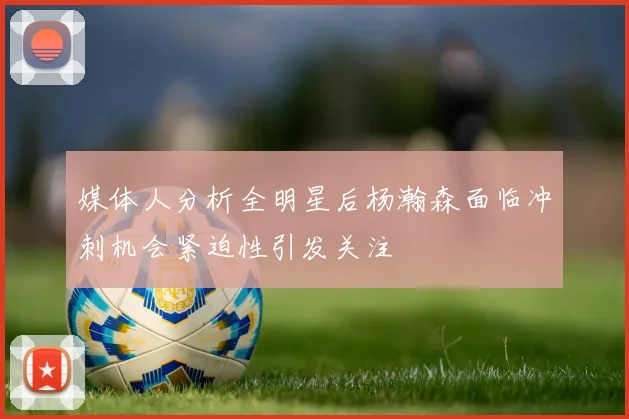 媒体人分析全明星后杨瀚森面临冲刺机会紧迫性引发关注