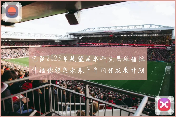 巴萨2025年展望高水平交易租借拉什福德锁定未来十年门将发展计划