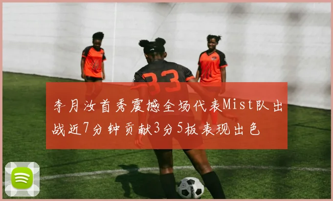 李月汝首秀震撼全场代表Mist队出战近7分钟贡献3分5板表现出色