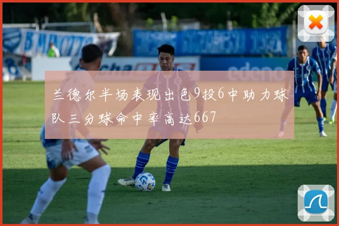 兰德尔半场表现出色9投6中助力球队三分球命中率高达667