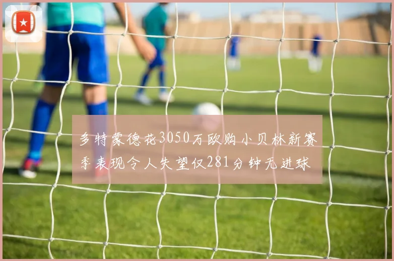 多特蒙德花3050万欧购小贝林新赛季表现令人失望仅281分钟无进球