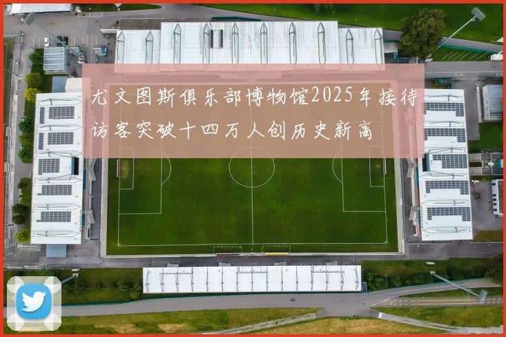 尤文图斯俱乐部博物馆2025年接待访客突破十四万人创历史新高