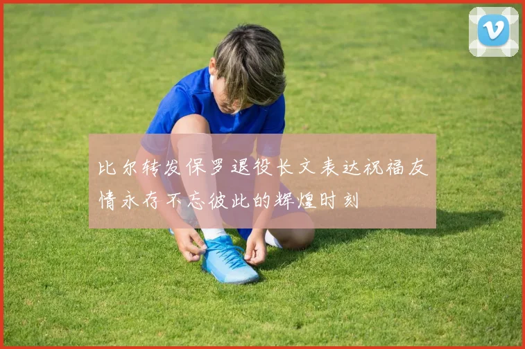 比尔转发保罗退役长文表达祝福友情永存不忘彼此的辉煌时刻