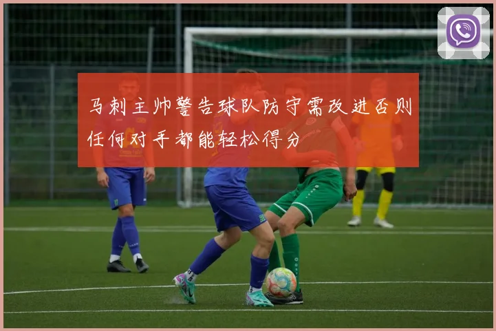 马刺主帅警告球队防守需改进否则任何对手都能轻松得分