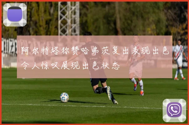 阿尔特塔称赞哈弗茨复出表现出色令人惊叹展现出色状态