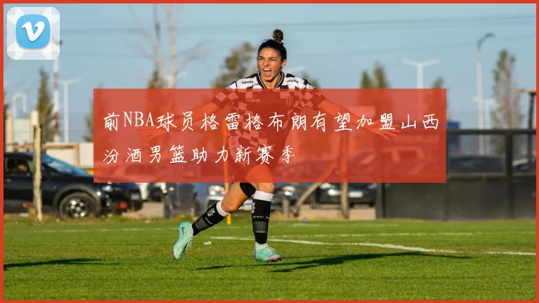前NBA球员格雷格布朗有望加盟山西汾酒男篮助力新赛季