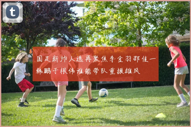 国足新帅人选再聚焦李金羽邵佳一韩鹏于根伟谁能带队重振雄风