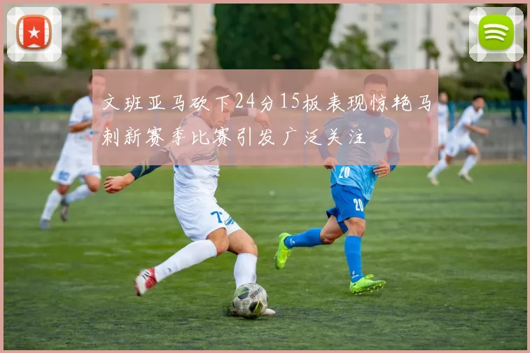 文班亚马砍下24分15板表现惊艳马刺新赛季比赛引发广泛关注