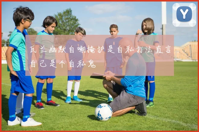 瓦兰幽默自嘲掩护是自私打法直言自己是个自私鬼