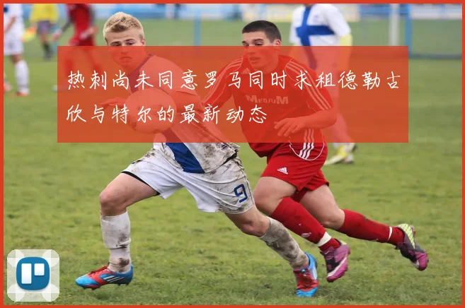 热刺尚未同意罗马同时求租德勒古欣与特尔的最新动态