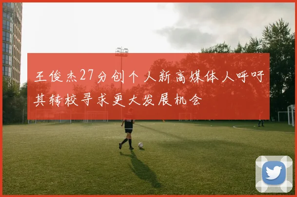 王俊杰27分创个人新高媒体人呼吁其转校寻求更大发展机会