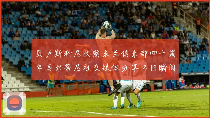 贝卢斯科尼收购米兰俱乐部四十周年马尔蒂尼社交媒体分享怀旧瞬间