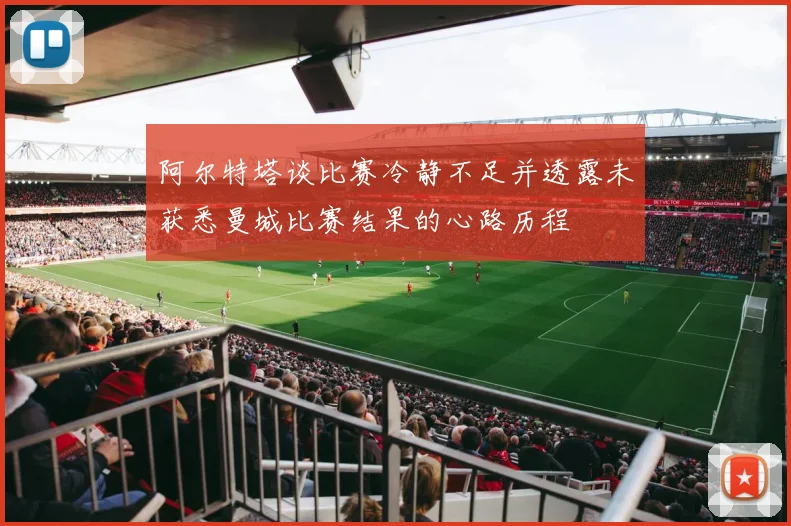 阿尔特塔谈比赛冷静不足并透露未获悉曼城比赛结果的心路历程