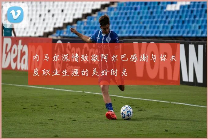 内马尔深情致敬阿尔巴感谢与你共度职业生涯的美好时光