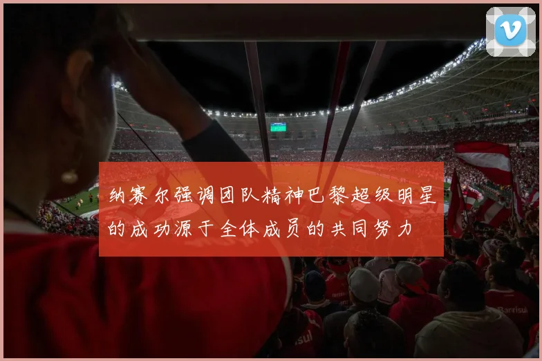 纳赛尔强调团队精神巴黎超级明星的成功源于全体成员的共同努力