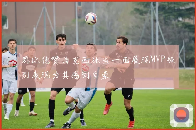 恩比德赞马克西独当一面展现MVP级别表现为其感到自豪
