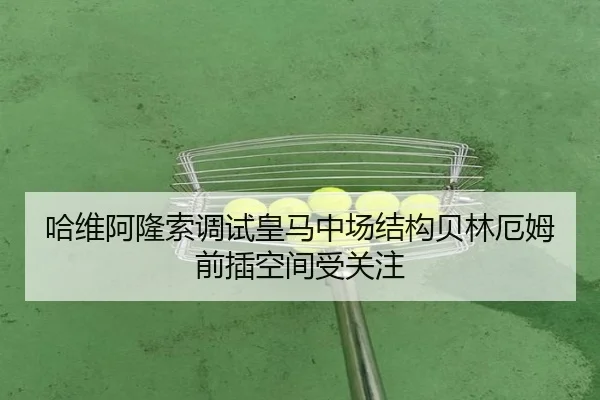 哈维阿隆索调试皇马中场结构贝林厄姆前插空间受关注